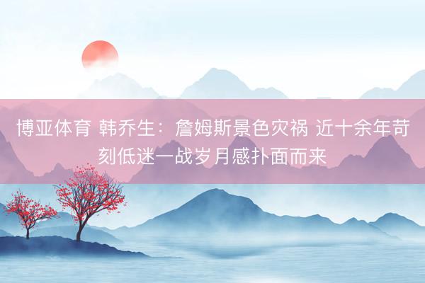 博亚体育 韩乔生：詹姆斯景色灾祸 近十余年苛刻低迷一战岁月感扑面而来