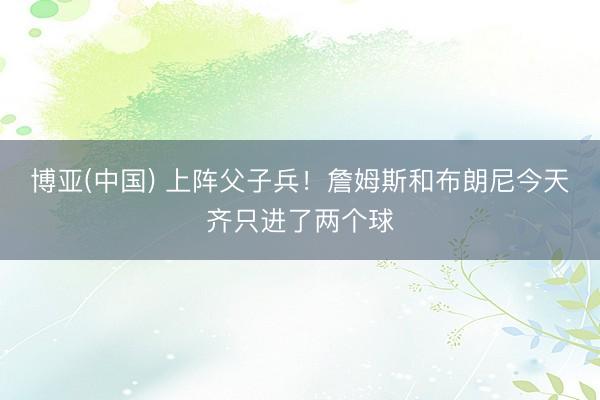 博亚(中国) 上阵父子兵！詹姆斯和布朗尼今天齐只进了两个球