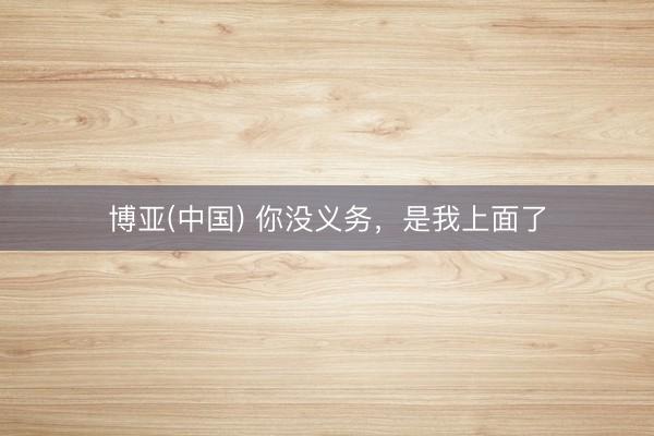 博亚(中国) 你没义务,是我上面了