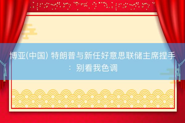 博亚(中国) 特朗普与新任好意思联储主席捏手：别看我色调