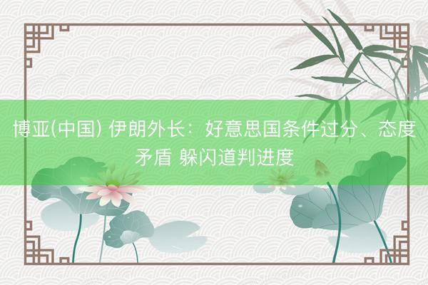 博亚(中国) 伊朗外长：好意思国条件过分、态度矛盾 躲闪道判进度