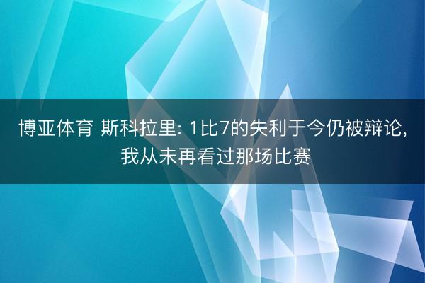 博亚体育 斯科拉里: 1比7的失利于今仍被辩论， 我从未再看过那场比赛