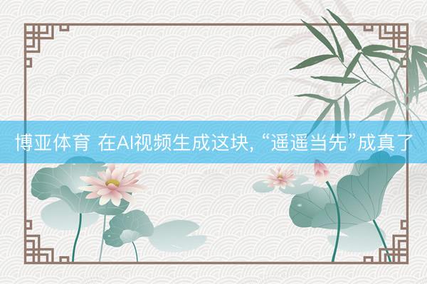 博亚体育 在AI视频生成这块， “遥遥当先”成真了