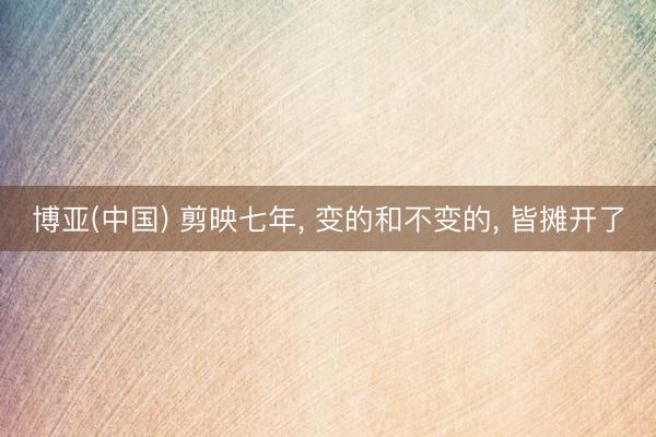 博亚(中国) 剪映七年， 变的和不变的， 皆摊开了