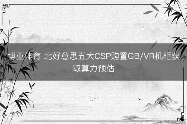 博亚体育 北好意思五大CSP购置GB/VR机柜获取算力预估