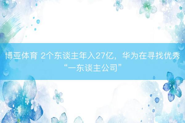 博亚体育 2个东谈主年入27亿，华为在寻找优秀“一东谈主公司”