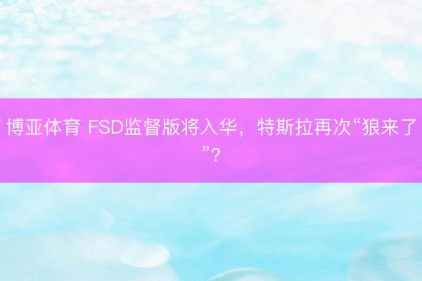 博亚体育 FSD监督版将入华，特斯拉再次“狼来了”？