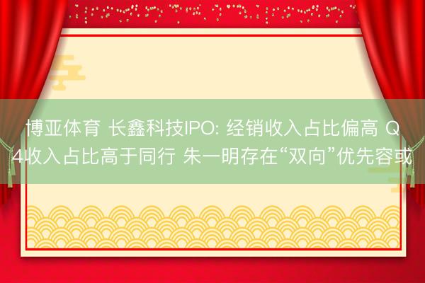 博亚体育 长鑫科技IPO: 经销收入占比偏高 Q4收入占比高于同行 朱一明存在“双向”优先容或