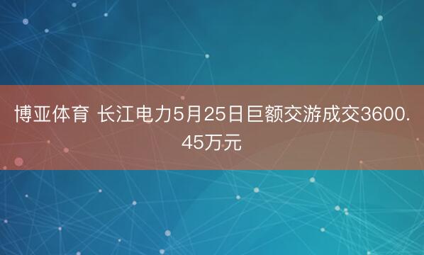 博亚体育 长江电力5月25日巨额交游成交3600.45万元