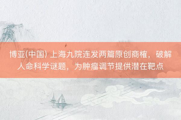 博亚(中国) 上海九院连发两篇原创商榷，破解人命科学谜题，为肿瘤调节提供潜在靶点