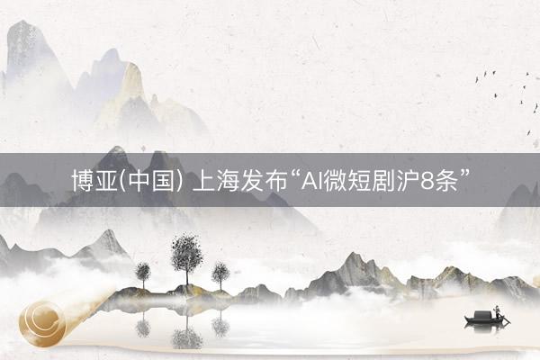 博亚(中国) 上海发布“AI微短剧沪8条”