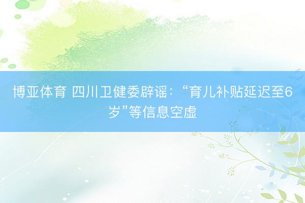 博亚体育 四川卫健委辟谣：“育儿补贴延迟至6岁”等信息空虚