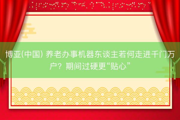 博亚(中国) 养老办事机器东谈主若何走进千门万户？期间过硬更“贴心”