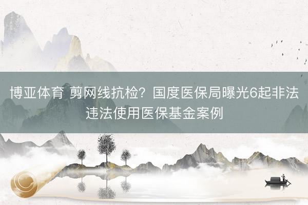 博亚体育 剪网线抗检？国度医保局曝光6起非法违法使用医保基金案例