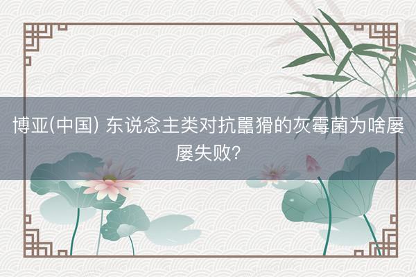 博亚(中国) 东说念主类对抗嚚猾的灰霉菌为啥屡屡失败?