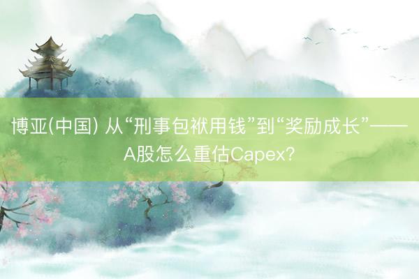博亚(中国) 从“刑事包袱用钱”到“奖励成长”——A股怎么重估Capex?