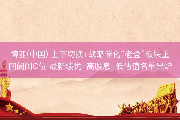 博亚(中国) 上下切换+战略催化“老登”板块重回阛阓C位 最新绩优+高股息+低估值名单出炉