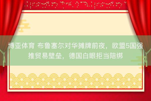 博亚体育 布鲁塞尔对华摊牌前夜，欧盟5国强推贸易壁垒，德国白眼拒当陪绑
