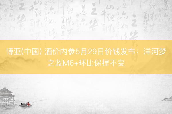 博亚(中国) 酒价内参5月29日价钱发布：洋河梦之蓝M6+环比保捏不变