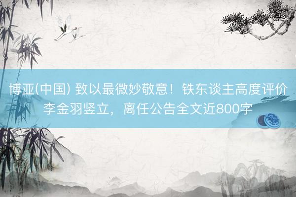 博亚(中国) 致以最微妙敬意！铁东谈主高度评价李金羽竖立，离任公告全文近800字