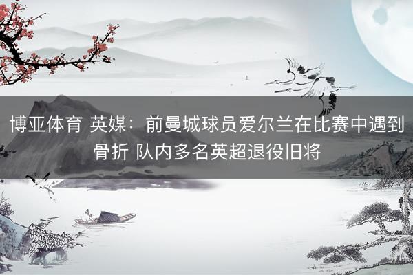 博亚体育 英媒：前曼城球员爱尔兰在比赛中遇到骨折 队内多名英超退役旧将