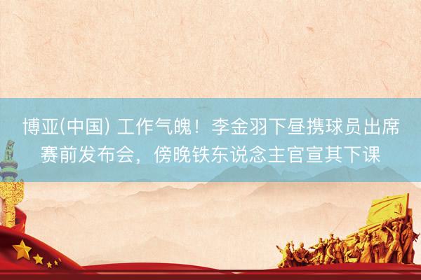 博亚(中国) 工作气魄！李金羽下昼携球员出席赛前发布会，傍晚铁东说念主官宣其下课