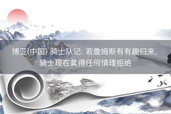 博亚(中国) 骑士队记: 若詹姆斯有有趣归来， 骑士现在莫得任何情理拒绝