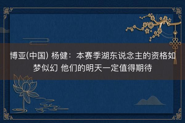博亚(中国) 杨健：本赛季湖东说念主的资格如梦似幻 他们的明天一定值得期待