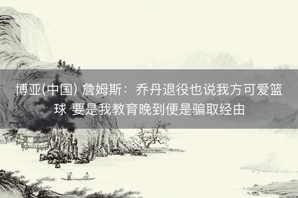 博亚(中国) 詹姆斯:乔丹退役也说我方可爱篮球 要是我教育晚到便是骗取经由