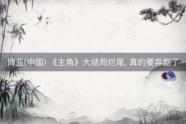 博亚(中国) 《主角》大结局烂尾， 真的要弃剧了