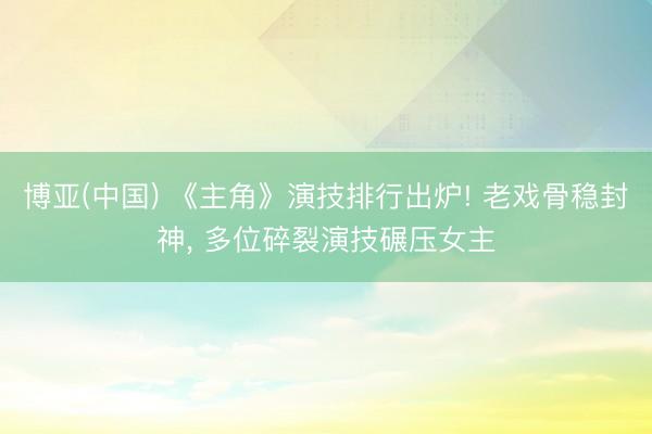 博亚(中国) 《主角》演技排行出炉! 老戏骨稳封神， 多位碎裂演技碾压女主