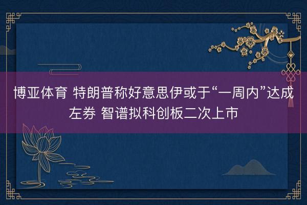 博亚体育 特朗普称好意思伊或于“一周内”达成左券 智谱拟科创板二次上市