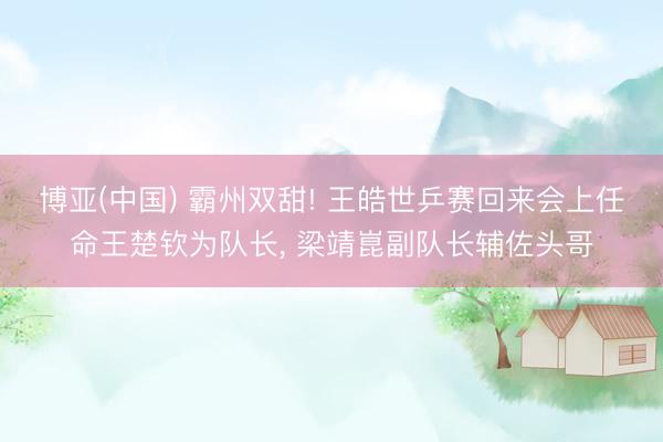 博亚(中国) 霸州双甜! 王皓世乒赛回来会上任命王楚钦为队长， 梁靖崑副队长辅佐头哥