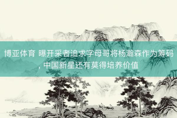 博亚体育 曝开采者追求字母哥将杨瀚森作为筹码， 中国新星还有莫得培养价值