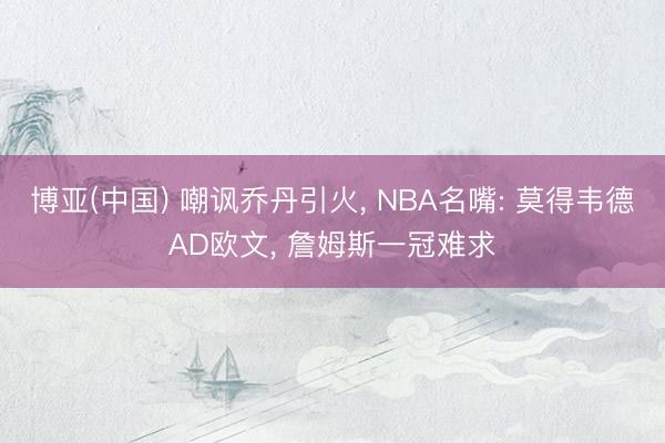 博亚(中国) 嘲讽乔丹引火， NBA名嘴: 莫得韦德AD欧文， 詹姆斯一冠难求