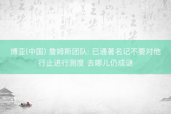 博亚(中国) 詹姆斯团队: 已通著名记不要对他行止进行测度 去哪儿仍成谜