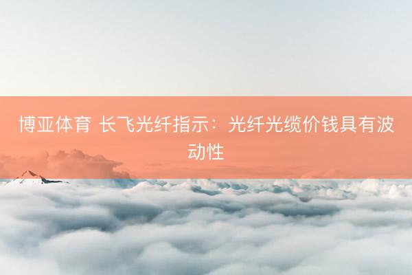 博亚体育 长飞光纤指示：光纤光缆价钱具有波动性