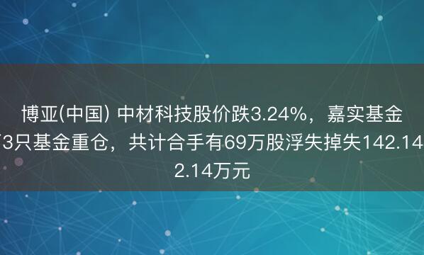博亚(中国) 中材科技股价跌3.24%，嘉实基金旗下3只基金重仓，共计合手有69万股浮失掉失142.14万元