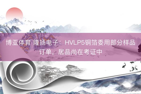 博亚体育 隆扬电子：HVLP5铜箔委用部分样品订单，居品尚在考证中