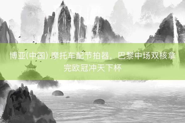 博亚(中国) 摩托车配节拍器,巴黎中场双核拿完欧冠冲天下杯