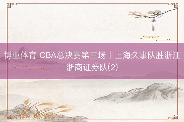 博亚体育 CBA总决赛第三场｜上海久事队胜浙江浙商证券队(2)