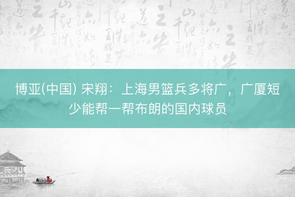 博亚(中国) 宋翔：上海男篮兵多将广，广厦短少能帮一帮布朗的国内球员