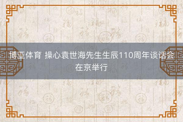 博亚体育 操心袁世海先生生辰110周年谈话会在京举行