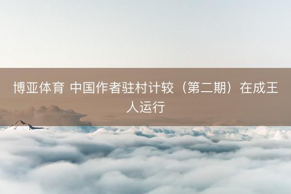 博亚体育 中国作者驻村计较（第二期）在成王人运行