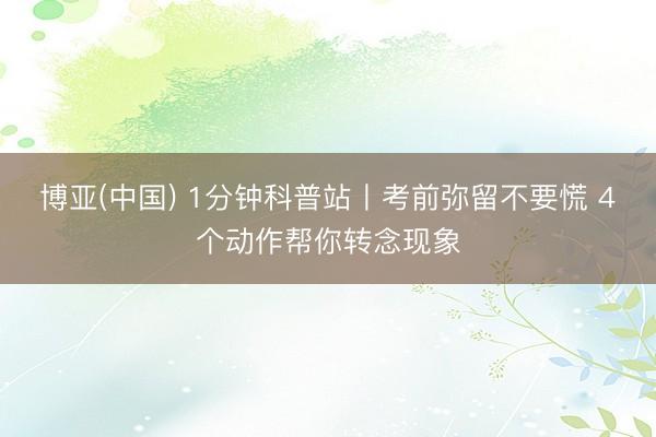 博亚(中国) 1分钟科普站丨考前弥留不要慌 4个动作帮你转念现象
