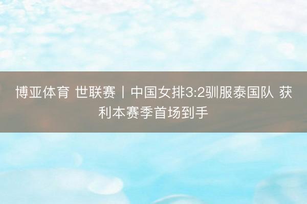 博亚体育 世联赛丨中国女排3:2驯服泰国队 获利本赛季首场到手