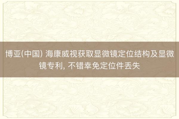 博亚(中国) 海康威视获取显微镜定位结构及显微镜专利， 不错幸免定位件丢失