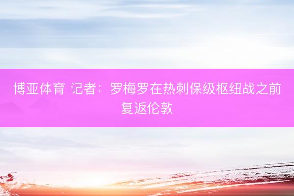 博亚体育 记者：罗梅罗在热刺保级枢纽战之前复返伦敦