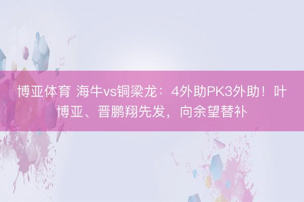 博亚体育 海牛vs铜梁龙：4外助PK3外助！叶博亚、晋鹏翔先发，向余望替补