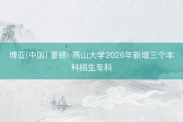 博亚(中国) 重磅! 燕山大学2026年新增三个本科招生专科